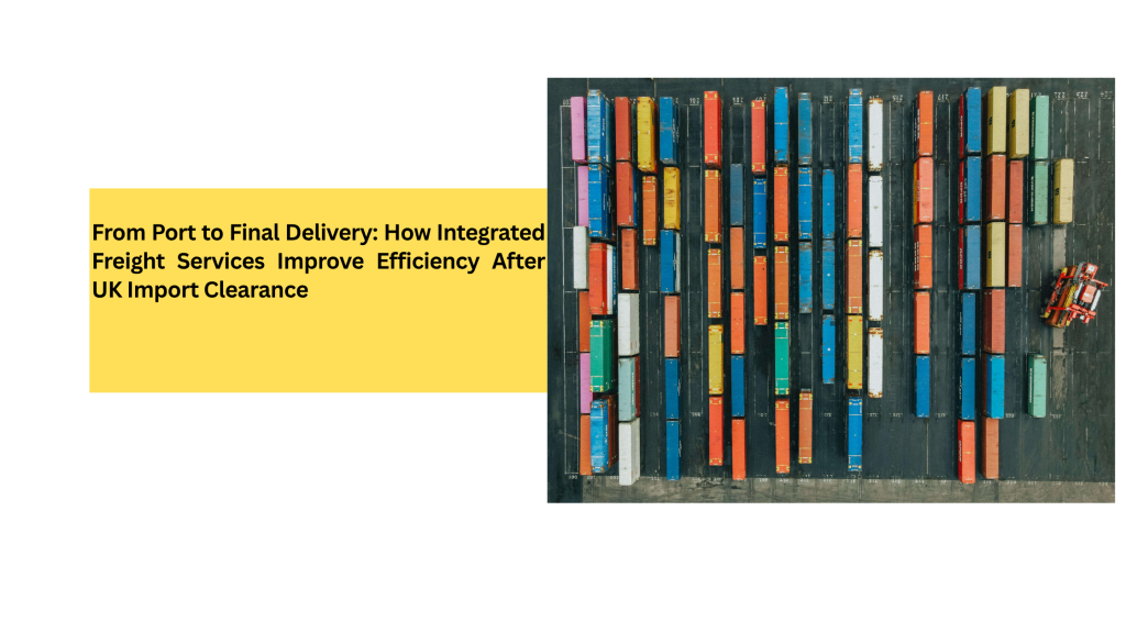 From Port to Final Delivery: How Integrated Freight Services Improve Efficiency After UK Import Clearance