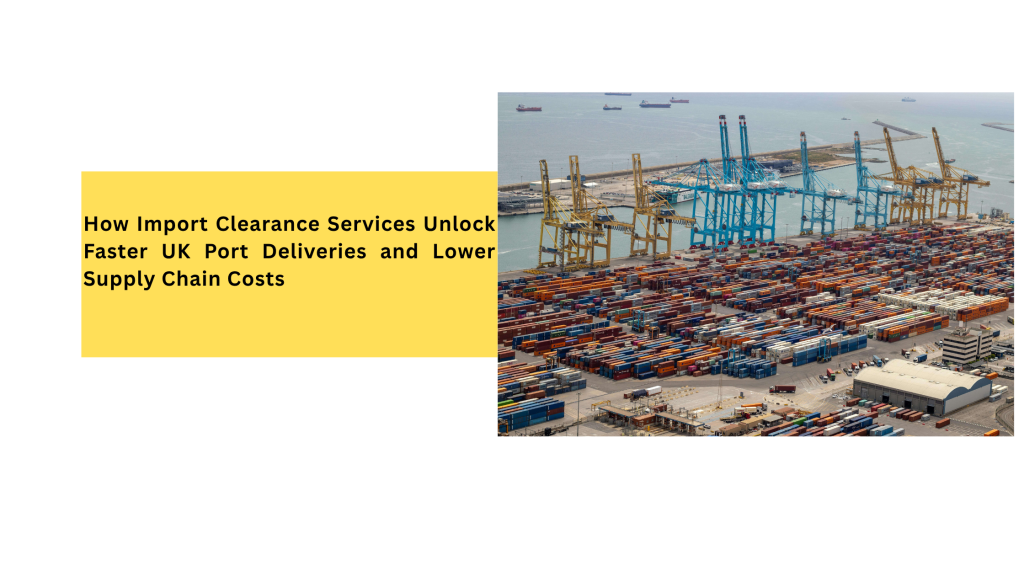 How Import Clearance Services Unlock Faster UK Port Deliveries and Lower Supply Chain Costs